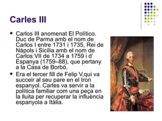 Carles III Carlos III anomenat El Político. Duc de Parma amb el nom de Carlos I entre 1731 i 1735, Rei de Nàpols i Sicília amb el nom de Carlos VII de 1734 a 1759 i d’ Espanya (1759–88), que pertany a la Casa de Borbó. Era el tercer fill de Felip V,qui va succeir al seu pare en el tron espanyol. Carles va servir a la política familiar com una peça en la lluita per recuperar la influència espanyola a Itàlia. 