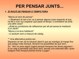 PER PENSAR JUNTS... 1.  El RACÓ DE PENSAR O TEMPS FORA “ Marxa al racó de pensar”     Realment el nen s’en va a pensar alguna cosa respecte al que ha fet o s’en va a esperar que passi el temps i a entretenir-se amb una altre cosa?   Està en condicions de reflexionar per ell sol sense la mediació d’un adult? “ Marxa a la teva habitació”  L’excluim com a mesura de càstig. ** Una alternativa podria ser: Separem al nen de la situació dient-li que es mantigui al marge fins que estigui més tranquil, donant-li la possibilitat de que torni.  Ex:  “Així no pots seguir jugant perquè trenques les teves joguines i jo no vaig a permetre que facis això; seuràs una estoneta allà i quan estiguis més tranquil podràs tornar a jugar”. 