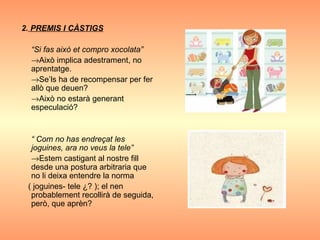 2.  PREMIS I CÀSTIGS “ Si fas això et compro xocolata”  Això implica adestrament, no aprentatge.  Se’ls ha de recompensar per fer allò que deuen?  Això no estarà generant especulació? “  Com no has endreçat les joguines, ara no veus la tele”  Estem castigant al nostre fill desde una postura arbitraria que no li deixa entendre la norma  ( joguines- tele ¿? ); el nen probablement recollirà de seguida, però, que aprèn? 