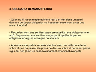 3.  OBLIGAR A DEMANAR PERDÓ - Quan no hi ha un empenediment real o el nen dona un petó i demana perdó per obligació, no li estarem ensenyant a ser una mica hipòcrita? - Recordem com ens sentiem quan erem petits i ens obligaven a fer això. Segurament ens sentiem vergonya i impotència per ser obligats a fer alguna cosa que no sentiem. - Aquesta acció podria ser més efectiva amb una reflexió anterior sobre el que ha passat i la presa de decisió sobre el demanar perdó sigui del nen (amb un desenvolupament emocional avançat). 