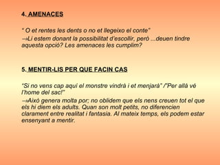 4.  AMENACES “  O et rentes les dents o no et llegeixo el conte”  Li estem donant la possibilitat d’escollir, però ...deuen tindre aquesta opció? Les amenaces les cumplim?   5.  MENTIR-LIS PER QUE FACIN CAS “ Si no vens cap aquí el monstre vindrà i et menjarà” /”Per allà vé l’home del sac!”  Això genera molta por; no oblidem que els nens creuen tot el que els hi diem els adults. Quan son molt petits, no diferencien clarament entre realitat i fantasia. Al mateix temps, els podem estar ensenyant a mentir. 
