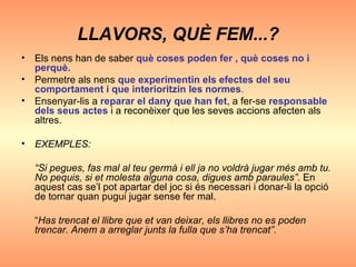 LLAVORS, QUÈ FEM...? Els nens han de saber  què coses poden fer , què coses no i perquè. Permetre als nens   que experimentin els efectes del seu comportament i que interioritzin les normes . Ensenyar-lis a  reparar el dany que han fet , a fer-se  responsable dels seus actes  i a reconèixer que les seves accions afecten als altres. EXEMPLES: “ Si pegues, fas mal al teu germà i ell ja no voldrà jugar més amb tu. No pequis, si et molesta alguna cosa, digues amb paraules”.  En aquest cas se’l pot apartar del joc si és necessari i donar-li la opció de tornar quan pugui jugar sense fer mal. “ Has trencat el llibre que et van deixar, els llibres no es poden trencar. Anem a arreglar junts la fulla que s’ha trencat”. 