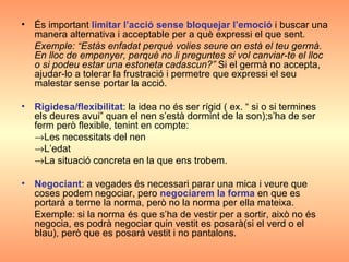 És important  limitar l’acció sense bloquejar l’emoció  i buscar una manera alternativa i acceptable per a què expressi el que sent. Exemple: “Estàs enfadat perquè volies seure on està el teu germà. En lloc de empenyer, perquè no li preguntes si vol canviar-te el lloc o si podeu estar una estoneta cadascun?”  Si el germà no accepta, ajudar-lo a tolerar la frustració i permetre que expressi el seu malestar sense portar la acció. Rigidesa/flexibilitat : la idea no és ser rígid ( ex. “ si o si termines els deures avui” quan el nen s’està dormint de la son);s’ha de ser ferm però flexible, tenint en compte:  Les necessitats del nen  L’edat   La situació concreta en la que ens trobem. Negociant : a vegades és necessari parar una mica i veure que coses podem negociar, pero  negociarem la forma  en que es portarà a terme la norma, però no la norma per ella mateixa. Exemple: si la norma és que s’ha de vestir per a sortir, això no és negocia, es podrà negociar quin vestit es posarà(si el verd o el blau), però que es posarà vestit i no pantalons. 
