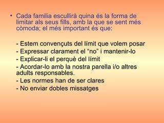 Cada familia escullirà quina és la forma de limitar als seus fills, amb la que se sent més còmoda; el més important és que: - Estem convençuts del límit que volem posar  - Expressar clarament el “no” i mantenir-lo  - Explicar-li el perquè del límit  - Acordar-lo amb la nostra parella i/o altres adults responsables. - Les normes han de ser clares - No enviar dobles missatges 