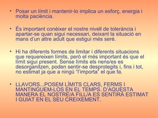 Posar un límit i mantenir-lo implica un esforç, energia i molta paciència. És important conèixer el nostre nivell de tolerància i apartar-se quan sigui necessari, deixant la situació en mans d’un altre adult que estigui més seré. Hi ha diferents formes de limitar i diferents situacions que requereixen límits, però el més important és que el límit sigui present. Sense límits els nens/es es desorganitzen, poden sentir-se desprotegits i, fins i tot, no estimat ja que a ningú “l’importa” el que fa. LLAVORS...POSEM LÍMITS CLARS, FERMS I MANTINGUEM-LOS EN EL TEMPS. D’AQUESTA MANERA EL NOSTRE/A FILL/A ES SENTIRÀ ESTIMAT I GUIAT EN EL SEU CREIXEMENT. 