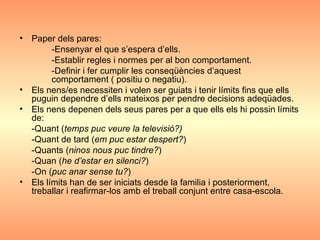 Paper dels pares:  -Ensenyar el que s’espera d’ells. -Establir regles i normes per al bon comportament. -Definir i fer cumplir les conseqüències d’aquest  comportament ( positiu o negatiu). Els nens/es necessiten i volen ser guiats i tenir límits fins que ells puguin dependre d’ells mateixos per pendre decisions adeqüades. Els nens depenen dels seus pares per a que ells els hi possin límits de: -Quant ( temps puc veure la televisió?) -Quant de tard ( em puc estar despert? ) -Quants ( ninos nous puc tindre? ) -Quan ( he d’estar en silenci? ) -On ( puc anar sense tu? ) Els límits han de ser iniciats desde la familia i posteriorment, treballar i reafirmar-los amb el treball conjunt entre casa-escola. 