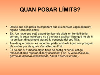 QUAN POSAR LÍMITS? Desde que són petits és important que els nens/es vagin adquirint alguna noció dels límits.  Ex.: Un nadó que està a punt de ficar els ditets en l’endoll de la corrent, la seva mare/pare no s’aturarà a explicar-li perquè no els hi ha de ficar; directament aturarà la conducta del seu fill/a. A mida que creixen, és important parlar amb ells i que comprenguin els motius per els quals s’estableix un límit. És bo que si s’imposa algun tipus de càstig al nen/a, estigui relacionat amb reparar el dany ocasionat (  ex.: si vesa el suc del germà de manera intencionada, haurà d’oferir-li el seu  ). 