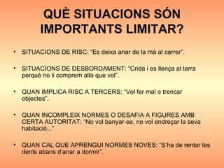 QUÈ SITUACIONS SÓN IMPORTANTS LIMITAR? SITUACIONS DE RISC: “Es deixa anar de la mà al carrer”. SITUACIONS DE DESBORDAMENT: “Crida i es llença al terra perquè no li comprem allò que vol”. QUAN IMPLICA RISC A TERCERS: “Vol fer mal o trencar objectes”. QUAN INCOMPLEIX NORMES O DESAFIA A FIGURES AMB CERTA AUTORITAT: “No vol banyar-se, no vol endreçar la seva habitació...” QUAN CAL QUE APRENGUI NORMES NOVES: “S’ha de rentar les dents abans d’anar a dormir”. 