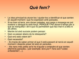 Què fem? La idea principal és aturar-los i ajudar-los a identificar el que senten en aquell moment i que ho expressin amb paraules. Si es tiren al terra, ens donen patades, ens pega o mossega es pot sostenir o abraçar-lo amb força. PERQUÈ? Per donar-li temps per a que es tranquilitzi i dir-li que no permetrem que faci mal ni a ell/a ni als altres. Mentre tot això succeix podem pensar: Què va passar abans de la rebequeria? Què ens està volent dir? Què necessita? - Es tracta de saber primer el que li està passant al nen/a en aquell moment i després posar tot això en paraules. - Als nens més petits se’ls ha d’ajudar a entendre el que senten oferint-lis paraules. ( per exemple:  tens por? Tens son? estàs enfadat/da?... .). 