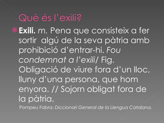 Exili.  m.  Pena que consisteix a fer sortir  algú de la seva pàtria amb prohibició d’entrar-hi.  Fou condemnat a l’exili / Fig. Obligació de viure fora d’un lloc, lluny d’una persona, que hom enyora. // Sojorn obligat fora de la pàtria. Pompeu Fabra:  Diccionari General de la Llengua Catalana.   