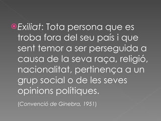 Exiliat : Tota persona que es troba fora del seu país i que sent temor a ser perseguida a causa de la seva raça, religió, nacionalitat, pertinença a un grup social o de les seves opinions polítiques.  ( Convenció de Ginebra, 1951 ) 