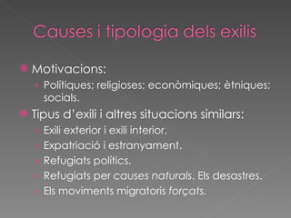 Motivacions: Polítiques; religioses; econòmiques; ètniques; socials. Tipus d’exili i altres situacions similars: Exili exterior i exili interior. Expatriació i estranyament. Refugiats polítics. Refugiats per  causes naturals . Els desastres. Els moviments migratoris  forçats. 