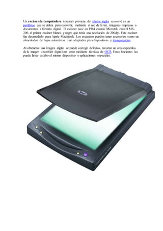 Un escánerde computadora (escáner proviene del idioma inglés scanner) es un
periférico que se utiliza para convertir, mediante el uso de la luz, imágenes impresas o
documentos a formato digital. El escáner nace en 1984 cuando Microtek crea el MS-
200, el primer escáner blanco y negro que tenía una resolución de 200dpi. Este escáner
fue desarrollado para Apple Macintosh. Los escáneres pueden tener accesorios como un
alimentador de hojas automático o un adaptador para diapositivas y transparencias.
Al obtenerse una imagen digital se puede corregir defectos, recortar un área específica
de la imagen o también digitalizar texto mediante técnicas de OCR. Estas funciones las
puede llevar a cabo el mismo dispositivo o aplicaciones especiales.
 