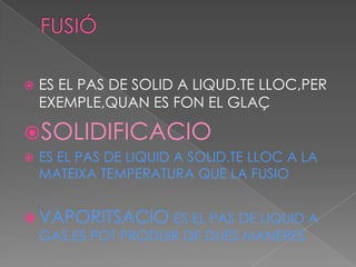    ES EL PAS DE SOLID A LIQUD.TE LLOC,PER
    EXEMPLE,QUAN ES FON EL GLAÇ

SOLIDIFICACIO
   ES EL PAS DE LIQUID A SOLID.TE LLOC A LA
    MATEIXA TEMPERATURA QUE LA FUSIO


 VAPORITSACIO ES EL PAS DE LIQUID A
  GAS.ES POT PRODUIR DE DUES MANERES
 