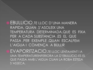  EBULLICIO.TE LLOC D’UNA MANERA
  RAPIDA, QUAN S’ASOLEIX UNA
  TEMPERATURA DETERMINADA,QUE ES FIXA
  PER A CADA SUBSTANCIA .ES EL QUE
  PASSA ,PER EXEMPLE ,QUAN ESCALFEM
  L’AIGUA I COMENÇA A BULLIR
 EVAPORITZACIO.TE LLOC LENTAMENT I A
 UNA TEMPERATUREINFERIORA LA D’EBULLICIO.ES EL
 QUE PASSA AMB L’AIGUA CUAN LA ROBA ESTESA
 S’ASSECA.
 