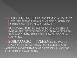  CONDENSACIO.ES EL PAS DE GAS A LIQUID .TE
  LLOC ,PER EXEMPLE,QUAN EL VAPOR D’AIGUA DE
  LA DUTXA ES CONDENSA AL MIRALL
 SUBLIMACIOES EL PAS DE SOLID A GASSENSE
  PASSAR PER L’ESTAT LIQUID.S’OVSERBA MOLT BE EN
  ALGUNAS SUBSTANSIAS,COM ARA EL IODE O LA
  NAFTALINA.
 SUBLIMACIO        INVERSA ES      EL PAS DE
  GAS A SÒLID SENSE PASSAR PER L’ESTAT LIQUID.
AQUEST CANVI D’ESTAT TAMBÉ S’OBSERVA MOLT BÉ
EN EL IODE I LA NAFTALINA
 