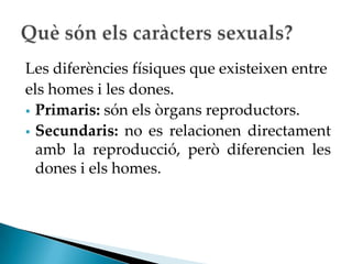 Les diferències físiques que existeixen entre
els homes i les dones.
 Primaris: són els òrgans reproductors.
 Secundaris: no es relacionen directament
  amb la reproducció, però diferencien les
  dones i els homes.
 