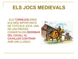 ELS JOCS MEDIEVALS

. ELS TORNEJOS EREN
ELS MÉS IMPORTANTS
DE TOTS ELS JOCS. UNA
DE LES PROVES
CONSISTIA EN DERRIBAR
DEL CAVALL AL
CAVALLER CONTRARI
AMB UNA LLANÇA.
 