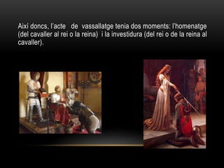 Així doncs, l’acte de vassallatge tenia dos moments: l’homenatge
(del cavaller al rei o la reina) i la investidura (del rei o de la reina al
cavaller).
 