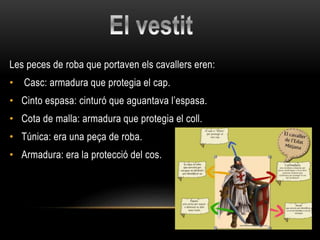 Les peces de roba que portaven els cavallers eren:
• Casc: armadura que protegia el cap.
• Cinto espasa: cinturó que aguantava l’espasa.
• Cota de malla: armadura que protegia el coll.
• Túnica: era una peça de roba.
• Armadura: era la protecció del cos.
 