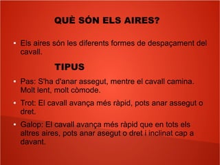 QUÈ SÓN ELS AIRES?
● Els aires són les diferents formes de despaçament del
cavall.
TIPUS
● Pas: S'ha d'anar assegut, mentre el cavall camina.
Molt lent, molt còmode.
● Trot: El cavall avança més ràpid, pots anar assegut o
dret.
● Galop: El cavall avança més ràpid que en tots els
altres aires, pots anar asegut o dret i inclinat cap a
davant.
 