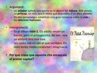 • Argument:
– Un aviador sofreix una averia en el desert del Sàhara. Allà coneix
un príncep, un nen, que li relata que procedeix d’un altre planeta.
– Els dos personatges establiran una gran conversa sobre la vida i
les relacions humanes.
• Interpretació:
– En el dibuix núm 1. Els adults veuen un
barret, però el protagonista, de nen, veia
un elefant dins una boa.
– Les coses mai no són el que semblen. Els
nens tenen molta creativitat i imaginació.
• Per què creus que aquesta cita encapçala
el primer capítol?
 