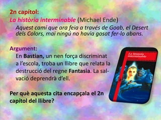 2n capítol:
La història interminable (Michael Ende)
Aquest camí que ara feia a través de Goab, el Desert
dels Colors, mai ningú no havia gosat fer-lo abans.
Argument:
En Bastian, un nen força discriminat
a l’escola, troba un llibre que relata la
destrucció del regne Fantasia. La sal-
vació deprendrà d’ell.
Per què aquesta cita encapçala el 2n
capítol del llibre?
 
