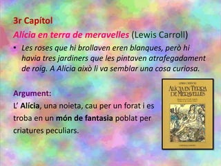 3r Capítol
Alícia en terra de meravelles (Lewis Carroll)
• Les roses que hi brollaven eren blanques, però hi
havia tres jardiners que les pintaven atrafegadament
de roig. A Alícia això li va semblar una cosa curiosa.
Argument:
L’ Alícia, una noieta, cau per un forat i es
troba en un món de fantasia poblat per
criatures peculiars.
 