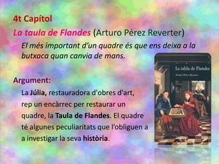 4t Capítol
La taula de Flandes (Arturo Pérez Reverter)
El més important d’un quadre és que ens deixa a la
butxaca quan canvia de mans.
Argument:
La Júlia, restauradora d'obres d'art,
rep un encàrrec per restaurar un
quadre, la Taula de Flandes. El quadre
té algunes peculiaritats que l’obliguen a
a investigar la seva història.
 
