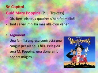 5è Capítol
Guió Mary Poppins (P. L. Travers)
- Oh, Bert, els teus quadres s’han fet malbé!
- Tant se val, n’hi ha més allà d’on vénen.
• Argument
Una família anglesa contracta una
cangur per als seus fills. L’elegida
serà M. Poppins, una dona amb
poders màgics.
 