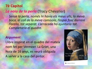 7è Capítol
La noia de la perla (Tracy Chevalier)
Sense la perla, només hi havia els meus ulls, la meva
boca, el coll de la meva camisola, l’espai fosc darrere
l’orella, tot separat. L’arracada ho ajuntaria tot.
Completaria el quadre.
Argument:
Llibre inspirat en el quadre del mateix
nom fet per Vermeer. La Griet, una
Noia de 16 anys, es veurà obligada
A servir a la casa del pintor.
 