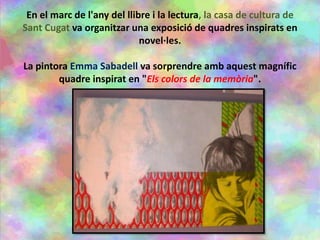En el marc de l'any del llibre i la lectura, la casa de cultura de
Sant Cugat va organitzar una exposició de quadres inspirats en
novel·les.
La pintora Emma Sabadell va sorprendre amb aquest magnífic
quadre inspirat en "Els colors de la memòria".
 