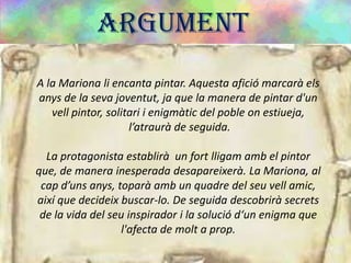 ARGUMENT
A la Mariona li encanta pintar. Aquesta afició marcarà els
anys de la seva joventut, ja que la manera de pintar d'un
vell pintor, solitari i enigmàtic del poble on estiueja,
l’atraurà de seguida.
La protagonista establirà un fort lligam amb el pintor
que, de manera inesperada desapareixerà. La Mariona, al
cap d’uns anys, toparà amb un quadre del seu vell amic,
així que decideix buscar-lo. De seguida descobrirà secrets
de la vida del seu inspirador i la solució d‘un enigma que
l'afecta de molt a prop.
 