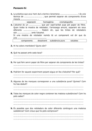 Pensem-hi
1. La pràctica que avui hem dut a terme s’anomena .......................... i és una
tècnica de .......................... , que permet separar els components d’una
mescla ......................... .
separació

homogènia

cromatografia

2. L’alcohol és un ................. que per capil·laritat puja pel paper de filtre.
Quan troba la mostra de retolador, l’arrossega amunt, separant els seus
diferents ..................... . Podem dir, que les tintes de retoladors
són .................... amb l’alcohol.
Si una mostra de retolador només té un component vol dir que és
una ...........................................
components

dissolvent

substància pura

solubles

3. Hi ha colors mentiders? Quins són?
.......................................................................................................
4. Què ha passat amb cada taca?
......................................................................................................
.......................................................................................................
5. Per què fem servir paper de filtre per separar els components de les tintes?
......................................................................................................
......................................................................................................
6. Podríem fer aquest experiment posant aigua en lloc d’alcohol? Per què?
......................................................................................................
.......................................................................................................
7. Algunes de les marques corresponen a una substància pura? Quines? Com
ho has deduït?
......................................................................................................
......................................................................................................
8. Totes les marques de color negre contenen les mateixa substàncies? Com ho
pots saber?
......................................................................................................
......................................................................................................
......................................................................................................
9. És possible que dos retoladors de color diferents continguin una mateixa
substància? Com creus que ho pots comprovar?
......................................................................................................
......................................................................................................
......................................................................................................

 