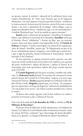 100 Els Comitès de Defensa de la CNT
un govern, mentre la tradició i educació de la militància havia estat
sempre d’insubmissió, de “viure sense Govern, que no hi haguessin
distincions, i ara amb aquestes avinences que hem realitzat, mistificant
la nostra actuació, formem part de Governs, encara hi ha més o menys
classes, i ara com a culminació de tot plegat, volem obligar a que es
tingui una disciplina fèrria, i obediència cega a un sol comandament”.
Concloïa Domènech que “no hi ha sortida en aquest assumpte”.
Juanel tornà a intervenir per proposar “centralitzar la responsa-
bilitat, i per defensar la necessitat de la disciplina. Santillán raonà que
el feixisme s’havia “solidaritzat” i format un bloc, que era necessari
trencar. Sense una força similar seria impossible fer-ho. El Comitè de
Defensa (Campos i Canela) intervingué a la contra de les argumenta-
cions de Juanel i Santillán, jutjant que “la Organització no pot ni ha
de ser controlada per quatre companys, com sembla que es pretén fer”,
i que si algú ho pretenia, hauria d’enfrontar-se forçosament “amb les
barriades [i els] Sindicats”.
De nou apareixia, en aquesta reunió de comitès superiors, una refe-
rència als comitès revolucionaris de barriades (i als sindicats) com a garants
del procés revolucionari, enfront del feixisme i enfront al Govern de la
Generalitat, però molt especialment enfront dels propis comitès superiors
de la CNT-FAI.
El Comitè Regional parlà de posar un pedaç i resoldre més enda-
vant. La Federació Local plantejà “la necessitat de concretar la nostra
posició davant del Consell de la Generalitat” respecte a la nova orga-
nització de l’Exèrcit. Toryho preguntà perquè no s’informava del com-
plot d’Estat Català. Magriñá proposà que, en el futur, “els companys
que ens representen a la Junta de Seguretat” informessin detalladament
“un cop acabat el seu servei”. En trobar-se ja ben entrada la nit, s’aixecà
la reunió.
El divorci dels comitès superiors amb la base militant era evident i
prometia incrementar-se fins a l’abisme de l’escissió.
A les cinc de la tarda del 5 de desembre de 1936 se celebrà un Ple de
Militants de Barcelona62
.
El primer tema de debat fou el dels subministres a la Indústria de
Guerra. La Federació Local informà sobre la desastrosa situació a totes
les unitats del front, reclamant “que s’intervingui de forma decidida i
eficaç en la qüestió, i es busqui la fórmula de solució al problema”.
62	 Acta del Ple de Militants de Barcelona, celebrat el dia 5 de desembre de 1936.
 