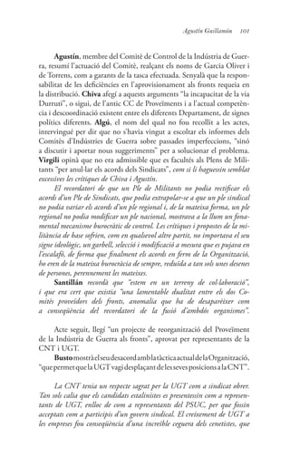 101Agustín Guillamón
Agustín, membre del Comitè de Control de la Indústria de Guer-
ra, resumí l’actuació del Comitè, realçant els noms de Garcia Oliver i
de Torrens, com a garants de la tasca efectuada. Senyalà que la respon-
sabilitat de les deficiències en l’aprovisionament als fronts requeia en
la distribució. Chiva afegí a aquests arguments “la incapacitat de la via
Durruti”, o sigui, de l’antic CC de Proveïments i a l’actual competèn-
cia i descoordinació existent entre els diferents Departament, de signes
polítics diferents. Algú, el nom del qual no fou recollit a les actes,
intervingué per dir que no s’havia vingut a escoltar els informes dels
Comitès d’Indústries de Guerra sobre passades imperfeccions, “sinó
a discutir i aportar nous suggeriments” per a solucionar el problema.
Virgili opinà que no era admissible que es facultés als Plens de Mili-
tants “per anul·lar els acords dels Sindicats”, com si li haguessin semblat
excessives les crítiques de Chiva i Agustín.
El recordatori de que un Ple de Militants no podia rectificar els
acords d’un Ple de Sindicats, que podia extrapolar-se a que un ple sindical
no podia variar els acords d’un ple regional i, de la mateixa forma, un ple
regional no podia modificar un ple nacional, mostrava a la llum un fona-
mental mecanisme burocràtic de control. Les crítiques i propostes de la mi-
litància de base sofrien, com en qualsevol altre partit, no importava el seu
signe ideològic, un garbell, selecció i modificació a mesura que es pujava en
l’escalafó, de forma que finalment els acords en ferm de la Organització,
ho eren de la mateixa burocràcia de sempre, reduïda a tan sols unes desenes
de persones, perennement les mateixes.
Santillán recordà que “estem en un terreny de col·laboració”,
i que era cert que existia “una lamentable dualitat entre els dos Co-
mitès proveïdors dels fronts, anomalia que ha de desaparèixer com
a conseqüència del recordatori de la fusió d’ambdós organismes”.
Acte seguit, llegí “un projecte de reorganització del Proveïment
de la Indústria de Guerra als fronts”, aprovat per representants de la
CNT i UGT.
BustomostràelseudesacordamblatàcticaactualdelaOrganització,
“quepermetquelaUGTvagidesplaçantdelessevesposicionsalaCNT”.
La CNT tenia un respecte sagrat per la UGT com a sindicat obrer.
Tan sols calia que els candidats estalinistes es presentessin com a represen-
tants de UGT, enlloc de com a representants del PSUC, per que fossin
acceptats com a participis d’un govern sindical. El creixement de UGT a
les empreses fou conseqüència d’una increïble ceguera dels cenetistes, que
 