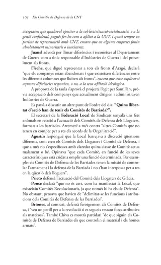 102 Els Comitès de Defensa de la CNT
acceptaren que qualsevol opositor a la col·lectivització-socialització, o a la
gestió confederal, pogués fer-ho com a afiliat a la UGT, i quasi sempre en
paritat de representació amb CNT, encara que en algunes empreses fossin
absolutament minoritaris o inexistents.
Juanel advocà per llimar diferències i reconèixer al Departament
de Guerra com a únic responsable d’Indústries de Guerra i del prove-
ïment als fronts.
Fleche, que digué representar a tots els fronts d’Aragó, declarà
“que els companys estan abandonats i que existeixen diferències entre
les diferents columnes que lluiten als fronts”, encara que sense explicar si
aquestes diferències responien, o no, a la seva afiliació ideològica.
A proposta de la taula s’aprovà el projecte llegit per Santillán, prè-
via acceptació dels companys que actualment dirigien i administraven
Indústries de Guerra.
Es passà a discutir un altre punt de l’ordre del dia: “Quina lliber-
tat d’acció han de tenir els Comitès de Barriada?”.
El secretari de la Federació Local de Sindicats senyalà uns fets
anòmals en relació a l’actuació dels Comitès de Defensa dels Llogaters,
formats a les barriades. Arremeté a més contra “altres Comitès que no
tenen en compte per a res els acords de la Organització”.
Agustín respongué que la Local barrejava a discreció qüestions
diferents, com eren els Comitès dels Llogaters i Comitè de Defensa, i
que a més no s’especificava amb claredat quina classe de Comitè actua
malament o bé. Opinava “que cada Comitè, en funció de les seves
característiques està cridat a omplir una funció determinada. Per exem-
ple: els Comitès de Defensa de les Barriades tenen la missió de contro-
lar l’armament i la defensa de la Barriada i no s’han interposat per a res
en la qüestió dels lloguers”.
Prieto defensà l’actuació del Comitè dels Llogaters de Gràcia.
Ponce declarà “que no és cert, com ha manifestat la Local, que
existeixin Comitès Revolucionaris, ja que només hi ha els de Defensa”.
No obstant, pensava que havien de “delimitar-se les funcions i atribu-
cions dels Comitès de Defensa de les Barriades”.
Briones, al contrari, defensà ferotgement als Comitès de Defen-
sa, i “veu un perill per a la revolució si es segueix restant força atributiva
als mateixos”. També Chiva es mostrà partidari “de que siguin els Co-
mitès de Defensa de Barriades els que controlin el material i els homes
armats”.
 