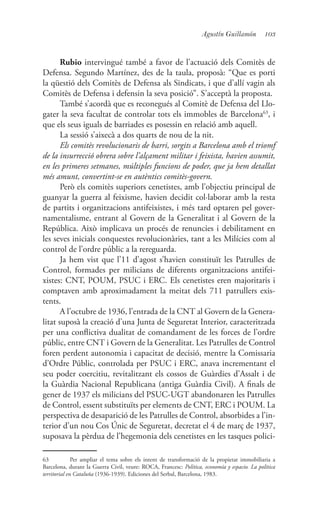 103Agustín Guillamón
Rubio intervingué també a favor de l’actuació dels Comitès de
Defensa. Segundo Martínez, des de la taula, proposà: “Que es porti
la qüestió dels Comitès de Defensa als Sindicats, i que d’allí vagin als
Comitès de Defensa i defensin la seva posició”. S’acceptà la proposta.
També s’acordà que es reconegués al Comitè de Defensa del Llo-
gater la seva facultat de controlar tots els immobles de Barcelona63
, i
que els seus iguals de barriades es posessin en relació amb aquell.
La sessió s’aixecà a dos quarts de nou de la nit.
Els comitès revolucionaris de barri, sorgits a Barcelona amb el triomf
de la insurrecció obrera sobre l’alçament militar i feixista, havien assumit,
en les primeres setmanes, múltiples funcions de poder, que ja hem detallat
més amunt, convertint-se en autèntics comitès-govern.
Però els comitès superiors cenetistes, amb l’objectiu principal de
guanyar la guerra al feixisme, havien decidit col·laborar amb la resta
de partits i organitzacions antifeixistes, i més tard optaren pel gover-
namentalisme, entrant al Govern de la Generalitat i al Govern de la
República. Això implicava un procés de renuncies i debilitament en
les seves inicials conquestes revolucionàries, tant a les Milícies com al
control de l’ordre públic a la rereguarda.
Ja hem vist que l’11 d’agost s’havien constituït les Patrulles de
Control, formades per milicians de diferents organitzacions antifei-
xistes: CNT, POUM, PSUC i ERC. Els cenetistes eren majoritaris i
comptaven amb aproximadament la meitat dels 711 patrullers exis-
tents.
A l’octubre de 1936, l’entrada de la CNT al Govern de la Genera-
litat suposà la creació d’una Junta de Seguretat Interior, caracteritzada
per una conflictiva dualitat de comandament de les forces de l’ordre
públic, entre CNT i Govern de la Generalitat. Les Patrulles de Control
foren perdent autonomia i capacitat de decisió, mentre la Comissaria
d’Ordre Públic, controlada per PSUC i ERC, anava incrementant el
seu poder coercitiu, revitalitzant els cossos de Guàrdies d’Assalt i de
la Guàrdia Nacional Republicana (antiga Guàrdia Civil). A finals de
gener de 1937 els milicians del PSUC-UGT abandonaren les Patrulles
de Control, essent substituïts per elements de CNT, ERC i POUM. La
perspectiva de desaparició de les Patrulles de Control, absorbides a l’in-
terior d’un nou Cos Únic de Seguretat, decretat el 4 de març de 1937,
suposava la pèrdua de l’hegemonia dels cenetistes en les tasques polici-
63	 Per ampliar el tema sobre els intent de transformació de la propietat immobiliaria a
Barcelona, durant la Guerra Civil, veure: ROCA, Francesc: Política, economía y espacio. La política
territorial en Cataluña (1936-1939). Ediciones del Serbal, Barcelona, 1983.
 