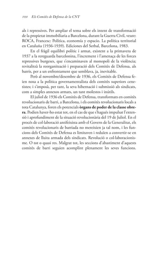 104 Els Comitès de Defensa de la CNT
als i repressives. Per ampliar el tema sobre els intent de transformació
de la propietat immobiliaria a Barcelona, durant la Guerra Civil, veure:
ROCA, Francesc: Política, economía y espacio. La política territorial
en Cataluña (1936-1939). Ediciones del Serbal, Barcelona, 1983.
En el fràgil equilibri polític i armat, existent a la primavera de
1937 a la rereguarda barcelonina, l’increment i l’amenaça de les forces
repressives burgeses, que s’encaminaven al monopoli de la violència;
revitalitzà la reorganització i preparació dels Comitès de Defensa, als
barris, per a un enfrontament que semblava, ja, inevitable.
Però al novembre/desembre de 1936, els Comitès de Defensa fe-
ien nosa a la política governamentalista dels comitès superiors cene-
tistes; i s’imposà, per tant, la seva hibernació i submissió als sindicats,
com a simples annexos armats, un tant molestos i inútils.
El juliol de 1936 els Comitès de Defensa, transformats en comitès
revolucionaris de barri, a Barcelona, i els comitès revolucionaris locals a
tota Catalunya, foren els potencials òrgans de poder de la classe obre-
ra. Podien haver-ho estat tot, en el cas de que s’hagués impulsat l’exten-
sió i aprofundiment de la situació revolucionària del 19 de Juliol. En el
procés de col·laboració antifeixista amb el Govern de la Generalitat, els
comitès revolucionaris de barriada no mereixien ja tal nom, i les fun-
cions dels Comitès de Defensa es limitaven i reduïen a convertir-se en
annexes de lluita armada dels sindicats. Revolució o col·laboracionis-
me. O tot o quasi res. Malgrat tot, les seccions d’abastiment d’aquests
comitès de barri seguien acomplint plenament les seves funcions.
 