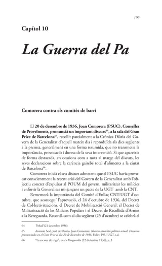 105
Capítol 10
La Guerra del Pa
Comorera contra els comitès de barri
El 20 de desembre de 1936, Joan Comorera (PSUC), Conseller
de Proveïments, pronuncià un important discurs64
, a la sala del Gran
Price de Barcelona65
, recollit parcialment a la Crònica Diària del Go-
vern de la Generalitat d’aquell mateix dia i reproduïda als dies següents
a la premsa, generalment en una forma resumida, que no transmetia la
importància, provocació i duresa de la seva intervenció. Si que apareixia
de forma destacada, en ocasions com a nota al marge del discurs, les
seves declaracions sobre la carència gairebé total d’aliments a la ciutat
de Barcelona66
.
Comorera inicià el seu discurs admetent que el PSUC havia provo-
cat conscientment la recent crisi del Govern de la Generalitat amb l’ob-
jectiu concret d’expulsar al POUM del govern, militaritzar les milícies
i enfortir la Generalitat mitjançant un pacte de la UGT amb la CNT.
Rememorà la importància del Comitè d’Enllaç CNT-UGT d’oc-
tubre, que aconseguí l’aprovació, el 24 d’octubre de 1936, del Decret
de Col·lectivitzacions, el Decret de Mobilització General, el Decret de
Militarització de les Milícies Populars i el Decret de Recollida d’Armes
a la Rereguarda. Recordà com al dia següent (25 d’octubre) se celebrà el
64	 Treball (21 desembre 1936)
65	 Antonio Sesé, José del Barrio, Joan Comorera: Nuestra situación política actual. Discursos
pronunciados en el Gran Price el día 20 de diciembre de 1936. Fullet, PSU-UGT, s.d.
66	 “La escasez de trigo”, en La Vanguardia (22 diciembre 1936), p. 3
 