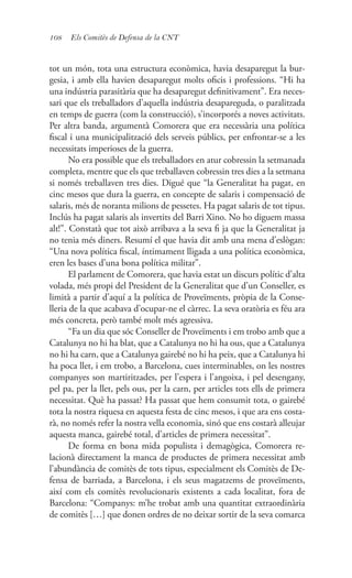 108 Els Comitès de Defensa de la CNT
tot un món, tota una estructura econòmica, havia desaparegut la bur-
gesia, i amb ella havien desaparegut molts oficis i professions. “Hi ha
una indústria parasitària que ha desaparegut definitivament”. Era neces-
sari que els treballadors d’aquella indústria desapareguda, o paralitzada
en temps de guerra (com la construcció), s’incorporés a noves activitats.
Per altra banda, argumentà Comorera que era necessària una política
fiscal i una municipalització dels serveis públics, per enfrontar-se a les
necessitats imperioses de la guerra.
No era possible que els treballadors en atur cobressin la setmanada
completa, mentre que els que treballaven cobressin tres dies a la setmana
si només treballaven tres dies. Digué que “la Generalitat ha pagat, en
cinc mesos que dura la guerra, en concepte de salaris i compensació de
salaris, més de noranta milions de pessetes. Ha pagat salaris de tot tipus.
Inclús ha pagat salaris als invertits del Barri Xino. No ho diguem massa
alt!”. Constatà que tot això arribava a la seva fi ja que la Generalitat ja
no tenia més diners. Resumí el que havia dit amb una mena d’eslògan:
“Una nova política fiscal, íntimament lligada a una política econòmica,
eren les bases d’una bona política militar”.
El parlament de Comorera, que havia estat un discurs polític d’alta
volada, més propi del President de la Generalitat que d’un Conseller, es
limità a partir d’aquí a la política de Proveïments, pròpia de la Conse-
lleria de la que acabava d’ocupar-ne el càrrec. La seva oratòria es féu ara
més concreta, però també molt més agressiva.
“Fa un dia que sóc Conseller de Proveïments i em trobo amb que a
Catalunya no hi ha blat, que a Catalunya no hi ha ous, que a Catalunya
no hi ha carn, que a Catalunya gairebé no hi ha peix, que a Catalunya hi
ha poca llet, i em trobo, a Barcelona, cues interminables, on les nostres
companyes son martiritzades, per l’espera i l’angoixa, i pel desengany,
pel pa, per la llet, pels ous, per la carn, per articles tots ells de primera
necessitat. Què ha passat? Ha passat que hem consumit tota, o gairebé
tota la nostra riquesa en aquesta festa de cinc mesos, i que ara ens costa-
rà, no només refer la nostra vella economia, sinó que ens costarà alleujar
aquesta manca, gairebé total, d’articles de primera necessitat”.
De forma en bona mida populista i demagògica, Comorera re-
lacionà directament la manca de productes de primera necessitat amb
l’abundància de comitès de tots tipus, especialment els Comitès de De-
fensa de barriada, a Barcelona, i els seus magatzems de proveïments,
així com els comitès revolucionaris existents a cada localitat, fora de
Barcelona: “Companys: m’he trobat amb una quantitat extraordinària
de comitès […] que donen ordres de no deixar sortir de la seva comarca
 
