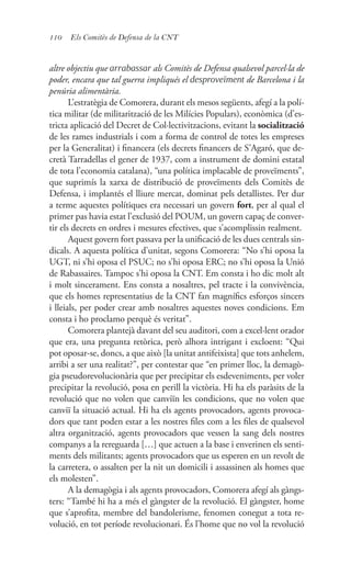 110 Els Comitès de Defensa de la CNT
altre objectiu que arrabassar als Comitès de Defensa qualsevol parcel·la de
poder, encara que tal guerra impliqués el desproveïment de Barcelona i la
penúria alimentària.
L’estratègia de Comorera, durant els mesos següents, afegí a la polí-
tica militar (de militarització de les Milícies Populars), econòmica (d’es-
tricta aplicació del Decret de Col·lectivitzacions, evitant la socialització
de les rames industrials i com a forma de control de totes les empreses
per la Generalitat) i financera (els decrets financers de S’Agaró, que de-
cretà Tarradellas el gener de 1937, com a instrument de domini estatal
de tota l’economia catalana), “una política implacable de proveïments”,
que suprimís la xarxa de distribució de proveïments dels Comitès de
Defensa, i implantés el lliure mercat, dominat pels detallistes. Per dur
a terme aquestes polítiques era necessari un govern fort, per al qual el
primer pas havia estat l’exclusió del POUM, un govern capaç de conver-
tir els decrets en ordres i mesures efectives, que s’acomplissin realment.
Aquest govern fort passava per la unificació de les dues centrals sin-
dicals. A aquesta política d’unitat, segons Comorera: “No s’hi oposa la
UGT, ni s’hi oposa el PSUC; no s’hi oposa ERC; no s’hi oposa la Unió
de Rabassaires. Tampoc s’hi oposa la CNT. Em consta i ho dic molt alt
i molt sincerament. Ens consta a nosaltres, pel tracte i la convivència,
que els homes representatius de la CNT fan magnífics esforços sincers
i lleials, per poder crear amb nosaltres aquestes noves condicions. Em
consta i ho proclamo perquè és veritat”.
Comorera plantejà davant del seu auditori, com a excel·lent orador
que era, una pregunta retòrica, però alhora intrigant i excloent: “Qui
pot oposar-se, doncs, a que això [la unitat antifeixista] que tots anhelem,
arribi a ser una realitat?”, per contestar que “en primer lloc, la demagò-
gia pseudorevolucionària que per precipitar els esdeveniments, per voler
precipitar la revolució, posa en perill la victòria. Hi ha els paràsits de la
revolució que no volen que canviïn les condicions, que no volen que
canviï la situació actual. Hi ha els agents provocadors, agents provoca-
dors que tant poden estar a les nostres files com a les files de qualsevol
altra organització, agents provocadors que vessen la sang dels nostres
companys a la rereguarda […] que actuen a la base i enverinen els senti-
ments dels militants; agents provocadors que us esperen en un revolt de
la carretera, o assalten per la nit un domicili i assassinen als homes que
els molesten”.
A la demagògia i als agents provocadors, Comorera afegí als gàngs-
ters: “També hi ha a més el gàngster de la revolució. El gàngster, home
que s’aprofita, membre del bandolerisme, fenomen conegut a tota re-
volució, en tot període revolucionari. És l’home que no vol la revolució
 