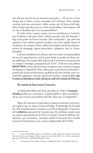 111Agustín Guillamón
sinó allò que serveixi als seus interessos personals […].És el cacic, el nou
sàtrapa que es dóna a tantes comarques de Catalunya. Petits sàtrapes
envoltats pels seus mercenaris, millor armats que els homes del front.
Petits sàtrapes que diuen que no volen cap dictadura, i han imposat, allà
on són, la dictadura de la seva irresponsabilitat”.
És molt curiós, i potser respon a la seva excel·lència en l’oratòria,
que Comorera amb prou feines utilitzés paraules clau del moment, i
hagi evitat parlar de forma reiterada “dels incontrolats”, que amb tota
seguretat el seu auditori esperava escoltar, una i altra vegada, durant el
seu discurs. En comptes d’això, utilitzà una àmplia varietat de sinònims,
parlant de demagogs, agents provocadors i gàngsters, això és, d’irres-
ponsables.
Comorera finalitzà el seu discurs amb una crida a la responsabilitat
de totes les organitzacions, amb la ment fixada en assolir una fèrria uni-
tat antifeixista. Per comprendre el discurs de Comorera és necessari tenir
en compte l’estratègia, propugnada per Gerö69
, d’efectuar una política
SELECTIVA en front del moviment anarquista, que consistia a integrar
als dirigents a l’aparell de l’Estat, alhora que es practicava una bestial re-
pressió dels sectors revolucionaris, qualificats de forma infame com a in-
controlats, gàngsters, assassins, agents provocadors i irresponsables; que
Comorera identificava molt clarament amb els Comitès de Defensa.
Els comitès de barri contra Comorera.
A Solidaridad Obrera del 29 de desembre de 1936, la Comissió
d’Enllaç publicà un “comunicat a l’opinió pública” sobre el problema
del pa, que ja havia estat publicat dos dies abans per La Vanguàrdia70
.
Abans de comentar la importància d’aquest comunicat, serà neces-
sari explicar qui era aquest Comitè d’Enllaç. El diumenge 26 de juliol
de 1936 simultàniament a l’acord, en un Ple de Regionals i Comarcals,
de la definitiva aprovació de l’entrada (que fins aleshores només tenia
un caràcter provisional) de la CNT al Comitè Central de Milícies An-
tifeixistes, per unanimitat, s’acordava també la formació d’un Comitè
Central de Proveïments, com a annex indispensable del CCMA.
69	 Veure GUILLAMÓN, Agustín: “La NKVD y el SIM en Barcelona. Algunos informes de
Gerö sobre la Guerra de España”. Balance número 22 (novembre 2001). Ara a El terror estalinista en
Barcelona (1938) Dskntrl_Ed/Aldarull Barcelona 2013.
70	 La Vanguardia (27 desembre 1936), p.2 i Solidaridad Obrera (29 desembre 1936), p.6.
 
