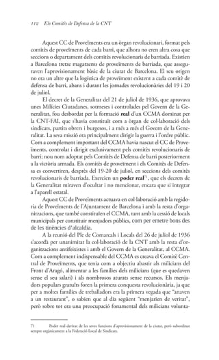 112 Els Comitès de Defensa de la CNT
Aquest CC de Proveïments era un òrgan revolucionari, format pels
comitès de proveïments de cada barri, que alhora no eren altra cosa que
seccions o departament dels comitès revolucionaris de barriada. Existien
a Barcelona tretze magatzems de proveïments de barriada, que assegu-
raven l’aprovisionament bàsic de la ciutat de Barcelona. El seu origen
no era un altre que la logística de proveïment existent a cada comitè de
defensa de barri, abans i durant les jornades revolucionàries del 19 i 20
de juliol.
El decret de la Generalitat del 21 de juliol de 1936, que aprovava
unes Milícies Ciutadanes, sotmeses i controlades pel Govern de la Ge-
neralitat, fou desbordat per la formació real d’un CCMA dominat per
la CNT-FAI, que s’havia constituït com a òrgan de col·laboració dels
sindicats, partits obrers i burgesos, i a més a més el Govern de la Gene-
ralitat. La seva missió era principalment dirigir la guerra i l’ordre públic.
Com a complement important del CCMA havia nascut el CC de Prove-
ïments, controlat i dirigit exclusivament pels comitès revolucionaris de
barri; nou nom adoptat pels Comitès de Defensa de barri posteriorment
a la victòria armada. Els comitès de proveïment i els Comitès de Defen-
sa es convertiren, desprès del 19-20 de juliol, en seccions dels comitès
revolucionaris de barriada. Exercien un poder real71
, que els decrets de
la Generalitat miraven d’ocultar i no mencionar, encara que si integrar
a l’aparell estatal.
Aquest CC de Proveïments actuava en col·laboració amb la regido-
ria de Proveïments de l’Ajuntament de Barcelona i amb la resta d’orga-
nitzacions, que també constituïen el CCMA, tant amb la cessió de locals
municipals per constituir menjadors públics, com per emetre bons des
de les tinències d’alcaldia.
A la reunió del Ple de Comarcals i Locals del 26 de juliol de 1936
s’acordà per unanimitat la col·laboració de la CNT amb la resta d’or-
ganitzacions antifeixistes i amb el Govern de la Generalitat, al CCMA.
Com a complement indispensable del CCMA es creava el Comitè Cen-
tral de Proveïments, que tenia com a objectiu abastir als milicians del
Front d’Aragó, alimentar a les famílies dels milicians (que es quedaven
sense el seu salari) i als nombrosos aturats sense recursos. Els menja-
dors populars gratuïts foren la primera conquesta revolucionària, ja que
per a moltes famílies de treballadors era la primera vegada que “anaven
a un restaurant”, o sabien que al dia següent “menjarien de veritat”,
però sobre tot era una preocupació fonamental dels milicians volunta-
71	 Poder real derivat de les seves funcions d’aprovisionament de la ciutat, però subordinat
sempre orgànicament a la Federació Local de Sindicats.
 