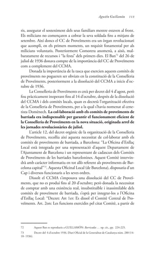 113Agustín Guillamón
ris, assegurar el sosteniment dels seus familiars mentre estaven al front.
Els milicians no començaren a cobrar la seva soldada fins a mitjans de
setembre. Així doncs el CC de Proveïments era un òrgan revolucionari
que acomplí, en els primers moments, un requisit fonamental per als
milicians voluntaris. Posteriorment Comorera anomenà, a això, mal-
baratament de recursos i “la festa” dels primers dies. El Ban72
del 26 de
juliol de 1936 donava compte de la importància del CC de Proveïments
com a complement del CCMA.
Donada la importància de la tasca que exercien aquests comitès de
proveïments no pogueren ser obviats en la constitució de la Conselleria
de Proveïments, posteriorment a la dissolució del CCMA a inicis d’oc-
tubre de 1936.
La Conselleria de Proveïments es creà per decret del 4 d’agost, però
fou pràcticament inoperant fins al 14 d’octubre, desprès de la dissolució
del CCMA i dels comitès locals, quan es decretà l’organització efectiva
de la Conselleria de Proveïments, per a la qual s’havia nomenat al cene-
tista Domènech. La col·laboració amb els comitès de proveïments de
barriada era indispensable per garantir el funcionament eficient de
la Conselleria de Proveïments en la nova situació, originada arrel de
les jornades revolucionàries de juliol.
L’article 12, del decret orgànic de la organització de la Conselleria
de Proveïments, recollia així aquesta necessitat de col·laborar amb els
comitès de proveïments de barriada, a Barcelona: “La Oficina d’Enllaç
Local està integrada per una representació d’aquest Departament de
l’Ajuntament de Barcelona i un representant de cadascun dels Comitès
de Proveïments de les barriades barcelonines. Aquest Comitè intervin-
drà amb caràcter informatiu en tot allò referent als proveïments de Bar-
celona capital”73
. Aquesta Oficinal Local (de Barcelona), disposaria d’un
Cap i diversos funcionaris a les seves ordres.
Dissolt el CCMA s’imposava una dissolució del CC de Proveï-
ments, que no es produí fins al 20 d’octubre; però donada la necessitat
de comptar amb una existència real, insubstituïble i inassimilable dels
comitès de proveïment de barriada, s’optà per integrar-los a l’Oficina
d’Enllaç Local: “Decret: Art 1er: Es dissol el Comitè Central de Pro-
veïments. Art. 2on: Les funcions exercides pel citat Comitè, a partir de
72	 Aquest Ban es reprodueix a GUILLAMÓN: Barricadas … op. cit., pp. 224-225.
73	 Decret del 6 d’octubre 1936. Diari Oficial de la Generalitat de Catalunya núm. 288 (14-
10- 1936).
 