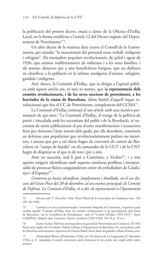 114 Els Comitès de Defensa de la CNT
la publicació del present decret, estarà a càrrec de la Oficina d’Enllaç
Local, en la forma establerta a l’article 12 del Decret orgànic del Depar-
tament de Proveïments”74
.
Un altre decret de la mateixa data creava el Consell de la Gastro-
nomia, per atendre “la manutenció del personal sense treball, indigents
i refugiats”. Els menjadors populars revolucionaris, de juliol i agost de
1936, que atenien indiferentment als milicians i a les seves famílies, i
als aturats, donaven pas a una beneficència burgesa, que no dubtava
en classificar a la població en la infame amalgama d’aturats, refugiats,
ganduls i indigents.
Així, doncs, la Comissió d’Enllaç, que es dirigia a l’opinió públi-
ca amb aquest article era, ni més ni menys, que la representació dels
comitès revolucionaris, i de les seves seccions de proveïment, a les
barriades de la ciutat de Barcelona, últim bastió d’aquell òrgan re-
volucionari que fou el CC de Proveïments, complement del CCMA75
.
La Comissió d’Enllaç començà el seu article amb una incisiva pre-
sentació de qui eren: “La Comissió d’Enllaç, al marge de la política de
partit i vinculada amb les necessitats del poble i de la Revolució, té ne-
cessitat de sortir públicament al pas d’unes manifestacions i acusacions
fetes per elements l’únic interès dels quals, per ells descobert, consisteix
en defensar una popularitat que revolucionàriament parlant no merei-
xen, i encara que per a tal efecte hagin de convertir els carrers de Bar-
celona en “camps de batalla” on els camarades de la UGT i de la CNT
hagin de disputar-se el que és de tots i per a tots.
Això no succeirà, mal li pesi a Comorera, a Vachier76
, i a tots
quants estiguin identificats amb aquesta conducta perillosa i irrespon-
sable de provocar lluites sanguinolentes entre els treballadors de Catalu-
nya i d’Espanya”77
.
Comorera ja havia identificat, àmpliament i detallada, en el seu dis-
curs del Gran Price del 20 de desembre, al seu enemic principal: els Comitès
de Defensa. La Comissió d’Enllaç, és a dir, els representants a l’Ajuntament
74	 Decreto del 17 d’octubre 1936. Diari Oficial de la Generalitat de Catalunya núm. 294
(20 -10-1936).
75	 Caminal a la seva pormenoritzada i interessant biografia de Comorera, s’equivoca quan
confon aquella “Comisió d’Enllaç entre els comitès revolucionaris (i de proveïments) dels barris
de Barcelona i de la Conselleria de Proveïments”, amb el “Comitè d’Enllaç CNT-UGT”. Veure
CAMINAL, Miquel: Joan Comorera. Guerra i revolució (1936-1939). Vol. II, p. 79 y ss.
76	 Jaume Vachier Pallé fou nomenat director general de Proveïments per Comorera. El 1934
havia estat regidor de Circulació i Policia Urbana a l’Ajuntament de Barcelona. En concordança amb
les directrius anticenetistes i represives de Dencàs-Badía, havia dotat als guàrdies urbans d’arma curta.
77	 Solidaridad Obrera (29 desembre 1936), p.6. El número de La Vanguardia (27 desembre
1936), p. 2, reproduïa el mateix comunicat, però emmarcat en un article més ampli sobre temes
propers.
 