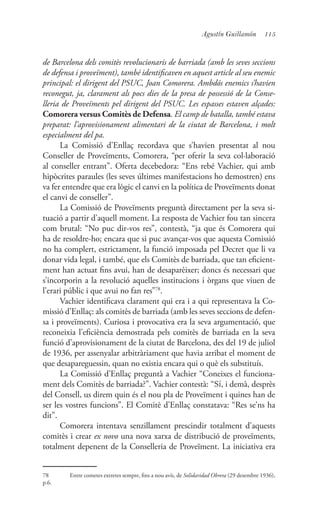 115Agustín Guillamón
de Barcelona dels comitès revolucionaris de barriada (amb les seves seccions
de defensa i proveïment), també identificaven en aquest article al seu enemic
principal: el dirigent del PSUC, Joan Comorera. Ambdós enemics s’havien
reconegut, ja, clarament als pocs dies de la presa de possessió de la Conse-
lleria de Proveïments pel dirigent del PSUC. Les espasses estaven alçades:
Comorera versus Comitès de Defensa. El camp de batalla, també estava
preparat: l’aprovisionament alimentari de la ciutat de Barcelona, i molt
especialment del pa.
La Comissió d’Enllaç recordava que s’havien presentat al nou
Conseller de Proveïments, Comorera, “per oferir la seva col·laboració
al conseller entrant”. Oferta decebedora: “Ens rebé Vachier, qui amb
hipòcrites paraules (les seves últimes manifestacions ho demostren) ens
va fer entendre que era lògic el canvi en la política de Proveïments donat
el canvi de conseller”.
La Comissió de Proveïments preguntà directament per la seva si-
tuació a partir d’aquell moment. La resposta de Vachier fou tan sincera
com brutal: “No puc dir-vos res”, contestà, “ja que és Comorera qui
ha de resoldre-ho; encara que si puc avançar-vos que aquesta Comissió
no ha complert, estrictament, la funció imposada pel Decret que li va
donar vida legal, i també, que els Comitès de barriada, que tan eficient-
ment han actuat fins avui, han de desaparèixer; doncs és necessari que
s’incorporin a la revolució aquelles institucions i òrgans que viuen de
l’erari públic i que avui no fan res”78
.
Vachier identificava clarament qui era i a qui representava la Co-
missió d’Enllaç: als comitès de barriada (amb les seves seccions de defen-
sa i proveïments). Curiosa i provocativa era la seva argumentació, que
reconeixia l’eficiència demostrada pels comitès de barriada en la seva
funció d’aprovisionament de la ciutat de Barcelona, des del 19 de juliol
de 1936, per assenyalar arbitràriament que havia arribat el moment de
que desapareguessin, quan no existia encara qui o què els substituís.
La Comissió d’Enllaç preguntà a Vachier “Coneixes el funciona-
ment dels Comitès de barriada?”. Vachier contestà: “Sí, i demà, desprès
del Consell, us direm quin és el nou pla de Proveïment i quines han de
ser les vostres funcions”. El Comitè d’Enllaç constatava: “Res se’ns ha
dit”.
Comorera intentava senzillament prescindir totalment d’aquests
comitès i crear ex novo una nova xarxa de distribució de proveïments,
totalment depenent de la Conselleria de Proveïment. La iniciativa era
78	 Entre cometes extretes sempre, fins a nou avís, de Solidaridad Obrera (29 desembre 1936),
p.6.
 