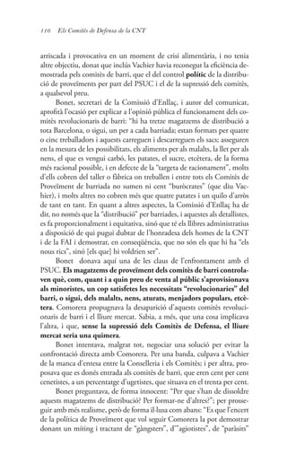 116 Els Comitès de Defensa de la CNT
arriscada i provocativa en un moment de crisi alimentària, i no tenia
altre objectiu, donat que inclús Vachier havia reconegut la eficiència de-
mostrada pels comitès de barri, que el del control polític de la distribu-
ció de proveïments per part del PSUC i el de la supressió dels comitès,
a qualsevol preu.
Bonet, secretari de la Comissió d’Enllaç, i autor del comunicat,
aprofità l’ocasió per explicar a l’opinió pública el funcionament dels co-
mitès revolucionaris de barri: “hi ha tretze magatzems de distribució a
tota Barcelona, o sigui, un per a cada barriada; estan formats per quatre
o cinc treballadors i aquests carreguen i descarreguen els sacs; asseguren
en la mesura de les possibilitats, els aliments per als malalts, la llet per als
nens, el que es vengui carbó, les patates, el sucre, etcètera, de la forma
més racional possible, i en defecte de la “targeta de racionament”, molts
d’ells cobren del taller o fàbrica on treballen i entre tots els Comitès de
Proveïment de barriada no sumen ni cent “buròcrates” (que diu Vac-
hier), i molts altres no cobren més que quatre patates i un quilo d’arròs
de tant en tant. En quant a altres aspectes, la Comissió d’Enllaç ha de
dir, no només que la “distribució” per barriades, i aquestes als detallistes,
es fa proporcionalment i equitativa, sinó que té els llibres administratius
a disposició de qui pugui dubtar de l’honradesa dels homes de la CNT
i de la FAI i demostrar, en conseqüència, que no són els que hi ha “els
nous rics”, sinó [els que] hi voldrien ser”.
Bonet donava aquí una de les claus de l’enfrontament amb el
PSUC. Els magatzems de proveïment dels comitès de barri controla-
ven què, com, quant i a quin preu de venta al públic s’aprovisionava
als minoristes, un cop satisfetes les necessitats “revolucionaries” del
barri, o sigui, dels malalts, nens, aturats, menjadors populars, etcè-
tera. Comorera propugnava la desaparició d’aquests comitès revoluci-
onaris de barri i el lliure mercat. Sabia, a més, que una cosa implicava
l’altra, i que, sense la supressió dels Comitès de Defensa, el lliure
mercat seria una quimera.
Bonet intentava, malgrat tot, negociar una solució per evitar la
confrontació directa amb Comorera. Per una banda, culpava a Vachier
de la manca d’entesa entre la Conselleria i els Comitès; i per altra, pro-
posava que es donés entrada als comitès de barri, que eren cent per cent
cenetistes, a un percentatge d’ugetistes, que situava en el trenta per cent.
Bonet preguntava, de forma innocent: “Per que s’han de dissoldre
aquests magatzems de distribució? Per formar-ne d’altres?”; per prosse-
guir amb més realisme, però de forma il·lusa com abans: “Es que l’encert
de la política de Proveïment que vol seguir Comorera la pot demostrar
donant un míting i tractant de “gàngsters”, d’”agiotistes”, de “paràsits”
 
