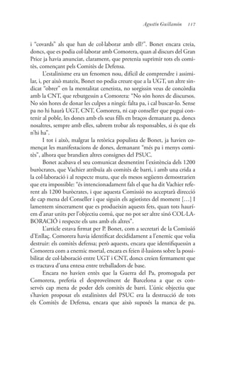 117Agustín Guillamón
i “covards” als que han de col·laborar amb ell?”. Bonet encara creia,
doncs, que es podia col·laborar amb Comorera, quan al discurs del Gran
Price ja havia anunciat, clarament, que pretenia suprimir tots els comi-
tès, començant pels Comitès de Defensa.
L’estalinisme era un fenomen nou, difícil de comprendre i assimi-
lar, i, per això mateix, Bonet no podia creure que a la UGT, un altre sin-
dicat “obrer” en la mentalitat cenetista, no sorgissin veus de concòrdia
amb la CNT, que rebutgessin a Comorera: “No són hores de discursos.
No són hores de donar les culpes a ningú: falta pa, i cal buscar-lo. Sense
pa no hi haurà UGT, CNT, Comorera, ni cap conseller que pugui con-
tenir al poble, les dones amb els seus fills en braços demanant pa, doncs
nosaltres, sempre amb elles, sabrem trobar als responsables, si és que els
n’hi ha”.
I tot i això, malgrat la retòrica populista de Bonet, ja havien co-
mençat les manifestacions de dones, demanant “més pa i menys comi-
tès”, alhora que brandien altres consignes del PSUC.
Bonet acabava el seu comunicat desmentint l’existència dels 1200
buròcrates, que Vachier atribuïa als comitès de barri, i amb una crida a
la col·laboració i al respecte mutu, que els mesos següents demostrarien
que era impossible: “és intencionadament fals el que ha dit Vachier refe-
rent als 1200 buròcrates, i que aquesta Comissió no acceptarà direcció
de cap mena del Conseller i que siguin els agiotistes del moment […] I
lamentem sincerament que es produeixin aquests fets, quan tots haurí-
em d’anar units per l’objectiu comú, que no pot ser altre sinó COL·LA-
BORACIÓ i respecte els uns amb els altres”.
L’article estava firmat per P. Bonet, com a secretari de la Comissió
d’Enllaç. Comorera havia identificat decididament a l’enemic que volia
destruir: els comitès defensa; però aquests, encara que identifiquessin a
Comorera com a enemic mortal, encara es feien il·lusions sobre la possi-
bilitat de col·laboració entre UGT i CNT, doncs creien fermament que
es tractava d’una entesa entre treballadors de base.
Encara no havien entès que la Guerra del Pa, promoguda per
Comorera, preferia el desproveïment de Barcelona a que es con-
servés cap mena de poder dels comitès de barri. L’únic objectiu que
s’havien proposat els estalinistes del PSUC era la destrucció de tots
els Comitès de Defensa, encara que això suposés la manca de pa.
 