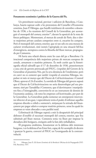 118 Els Comitès de Defensa de la CNT
Fonaments econòmics i polítics de la Guerra del Pa.
Un proveïment racional, previsor i suficient de Barcelona, i Cata-
lunya, hauria suposat cedir a les pretensions del Conseller d’Economia
cenetista, Joan P. Fàbregas, que batallà inútilment de setembre a desem-
bre de 1936, a les reunions del Consell de la Generalitat, per aconse-
guir el monopoli del comerç exterior79
, davant la oposició de la resta de
forces polítiques. Mentrestant, al mercat de cereals de Paris, deu o dot-
ze majoristes privats catalans competien entre si, encarint les compres.
Però el monopoli del comerç exterior, que ni tan sols era una mesura de
caràcter revolucionari, sinó només l’apropiada en una situació bèl·lica
d’emergència, atemptava contra la filosofia del lliure mercat, propugna-
da per Comorera.
Hi havia una relació directa entre les cues del pa a Barcelona i la
irracional competència dels majoristes privats als mercats europeus de
cereals, armament o matèries primeres. És molt curiós que la histori-
ografia oficial subratlli que el 17 de desembre de 1936, posteriorment
a una crisi de govern provocada pel PSUC, s’expulsés del Govern de la
Generalitat al poumista Nin, per la seva denúncia de l’estalinisme; però
en canvi no es comenti que també s’expulsà al cenetista Fàbregas, im-
pulsor ni més ni menys que del Decret de Col·lectivitzacions i Control
Obrer, aprovat el 24 d’octubre. La sortida de Fàbregas del govern suposà
que el Decret de Col·lectivitzacions no seria desenvolupat pel seu pro-
motor, sinó per Tarradellas i Comorera, que el desvirtuaren i manipula-
ren fins a l’inimaginable, convertint-lo en un instrument de domini de
l’economia catalana, i de totes les empreses col·lectivitzades, per part de
la Generalitat. La Generalitat podia nomenar un omnipotent interven-
tor-director al seu gust, i especialment tenia el poder d’enfonsar aquelles
empreses díscoles o rebels a sotmetre’s, mitjançant la retirada del finan-
çament per pagar salaris o comprar matèries primeres, sense les quals les
empreses es veien abocades a una paràlisi total.
L’eliminació de Fàbregas suposà a més la desaparició del principal
defensor d’establir el necessari monopoli del comerç exterior, que fou
substituït pel lliure mercat. Comorera tenia via lliure per imposar la
dictadura dels botiguers, enriquits amb la fam dels treballadors.
El programa estalinista, fonamentat en la defensa dels interessos
burgesos, i en la defensa d’un Estat fort, capaç de fer acomplir els decrets
i guanyar la guerra, convertí al PSUC en l’avantguarda de la contrare-
volució.
79	 Fàbregas, Joan P.: Els Factors Econòmics de la Revolució. Oficinas de de Propaganda CNT-
FAI, Barcelona, 1937.
 